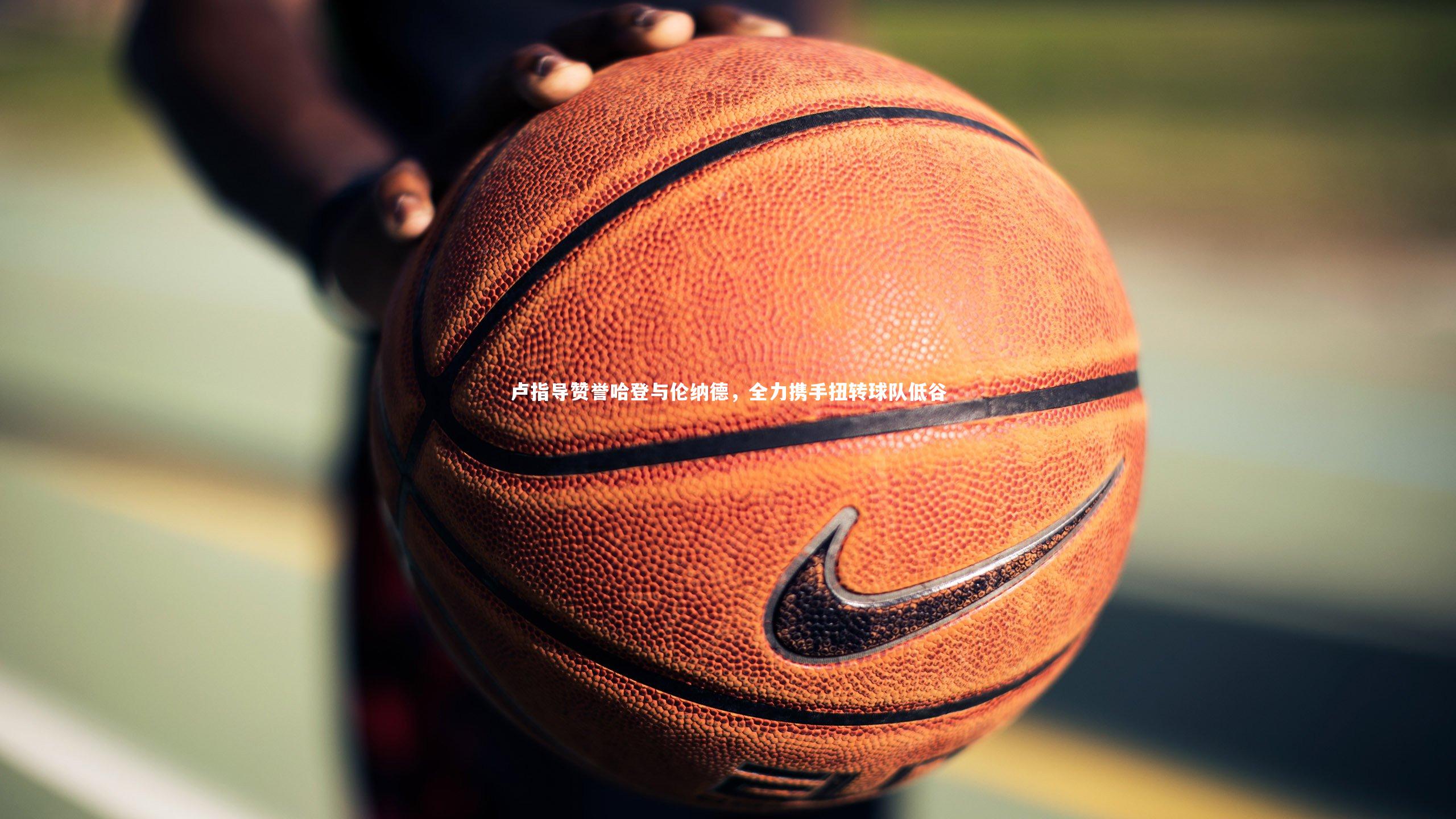 星空体育官网_卢指导赞誉哈登与伦纳德，全力携手扭转球队低谷