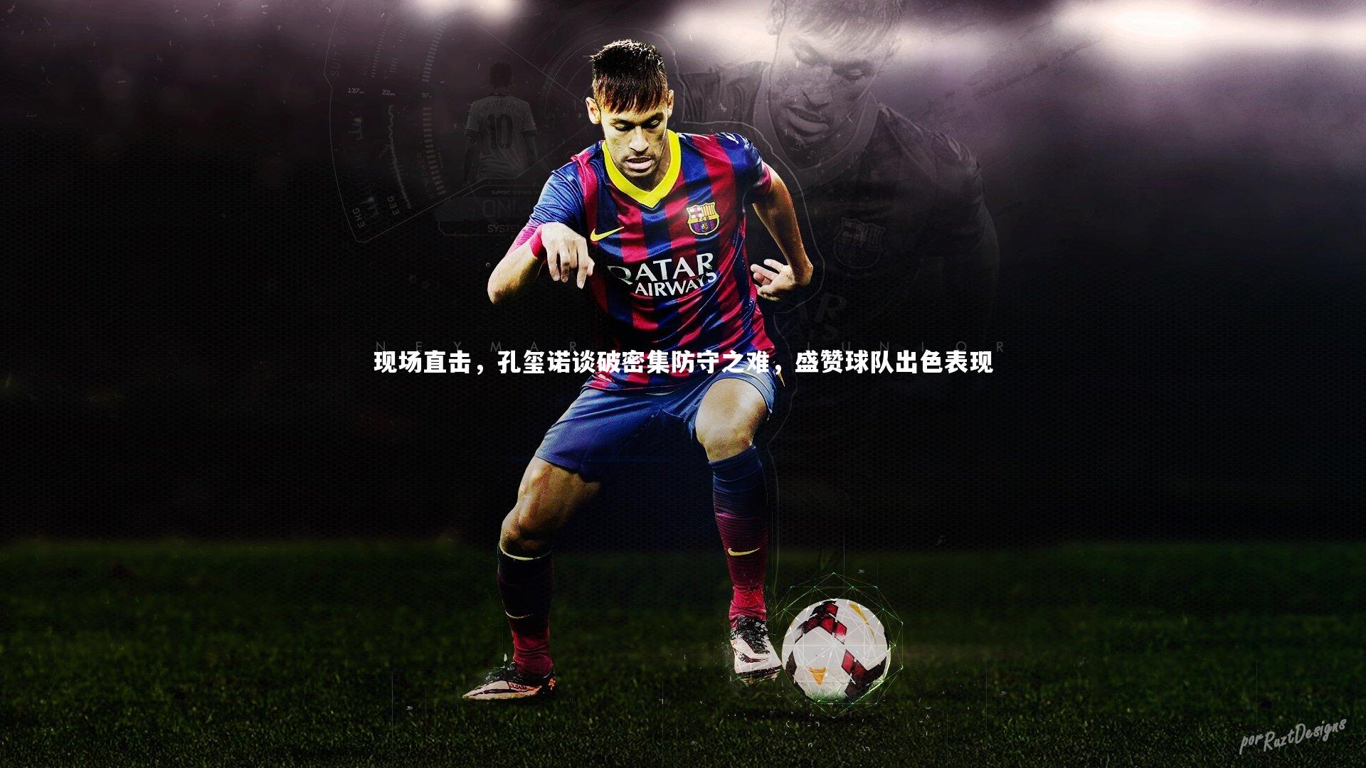 【星空体育】现场直击，孔玺诺谈破密集防守之难，盛赞球队出色表现