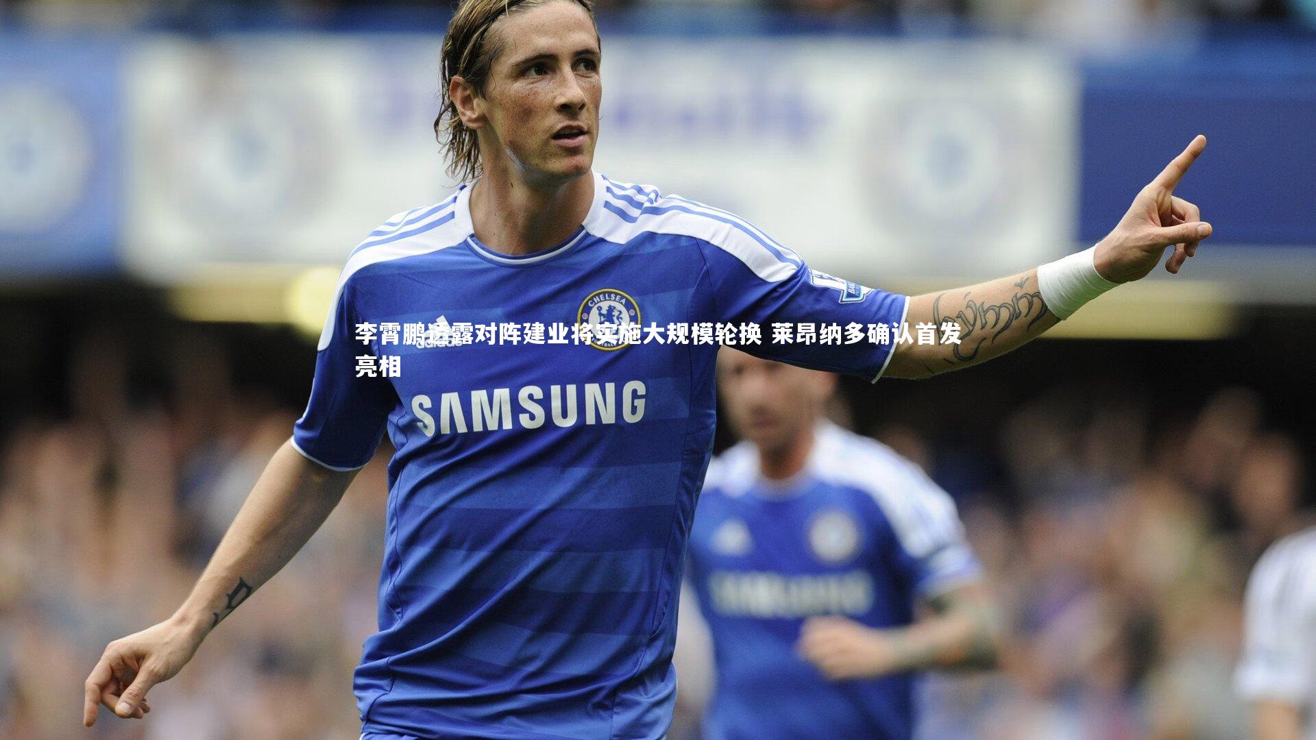 星空体育|李霄鹏透露对阵建业将实施大规模轮换 莱昂纳多确认首发亮相